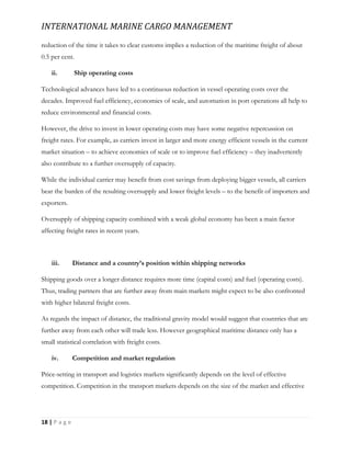 INTERNATIONAL MARINE CARGO MANAGEMENT
18 | P a g e
reduction of the time it takes to clear customs implies a reduction of the maritime freight of about
0.5 per cent.
ii. Ship operating costs
Technological advances have led to a continuous reduction in vessel operating costs over the
decades. Improved fuel efficiency, economies of scale, and automation in port operations all help to
reduce environmental and financial costs.
However, the drive to invest in lower operating costs may have some negative repercussion on
freight rates. For example, as carriers invest in larger and more energy efficient vessels in the current
market situation – to achieve economies of scale or to improve fuel efficiency – they inadvertently
also contribute to a further oversupply of capacity.
While the individual carrier may benefit from cost savings from deploying bigger vessels, all carriers
bear the burden of the resulting oversupply and lower freight levels – to the benefit of importers and
exporters.
Oversupply of shipping capacity combined with a weak global economy has been a main factor
affecting freight rates in recent years.
iii. Distance and a country’s position within shipping networks
Shipping goods over a longer distance requires more time (capital costs) and fuel (operating costs).
Thus, trading partners that are further away from main markets might expect to be also confronted
with higher bilateral freight costs.
As regards the impact of distance, the traditional gravity model would suggest that countries that are
further away from each other will trade less. However geographical maritime distance only has a
small statistical correlation with freight costs.
iv. Competition and market regulation
Price-setting in transport and logistics markets significantly depends on the level of effective
competition. Competition in the transport markets depends on the size of the market and effective
 