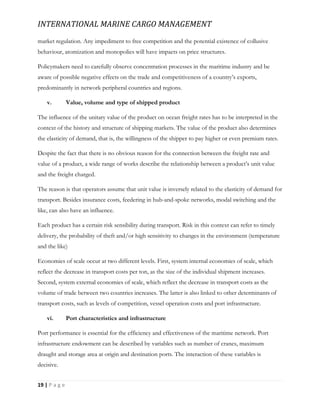 INTERNATIONAL MARINE CARGO MANAGEMENT
19 | P a g e
market regulation. Any impediment to free competition and the potential existence of collusive
behaviour, atomization and monopolies will have impacts on price structures.
Policymakers need to carefully observe concentration processes in the maritime industry and be
aware of possible negative effects on the trade and competitiveness of a country’s exports,
predominantly in network peripheral countries and regions.
v. Value, volume and type of shipped product
The influence of the unitary value of the product on ocean freight rates has to be interpreted in the
context of the history and structure of shipping markets. The value of the product also determines
the elasticity of demand, that is, the willingness of the shipper to pay higher or even premium rates.
Despite the fact that there is no obvious reason for the connection between the freight rate and
value of a product, a wide range of works describe the relationship between a product’s unit value
and the freight charged.
The reason is that operators assume that unit value is inversely related to the elasticity of demand for
transport. Besides insurance costs, feedering in hub-and-spoke networks, modal switching and the
like, can also have an influence.
Each product has a certain risk sensibility during transport. Risk in this context can refer to timely
delivery, the probability of theft and/or high sensitivity to changes in the environment (temperature
and the like)
Economies of scale occur at two different levels. First, system internal economies of scale, which
reflect the decrease in transport costs per ton, as the size of the individual shipment increases.
Second, system external economies of scale, which reflect the decrease in transport costs as the
volume of trade between two countries increases. The latter is also linked to other determinants of
transport costs, such as levels of competition, vessel operation costs and port infrastructure.
vi. Port characteristics and infrastructure
Port performance is essential for the efficiency and effectiveness of the maritime network. Port
infrastructure endowment can be described by variables such as number of cranes, maximum
draught and storage area at origin and destination ports. The interaction of these variables is
decisive.
 