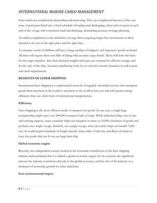 INTERNATIONAL MARINE CARGO MANAGEMENT
2 | P a g e
Liner trades are complicated, demanding and interesting. They are complicated because of the vast
array of port pairs fitted into a fixed schedule of loading and discharging, often with six ports at each
end of the voyage with concurrent load and discharge, demanding accurate stowage planning.
An added complication is the imbalance of cargo flows requiring empty box movements to allow
demand to be met in the right place and the right time.
A container vessel of 8,000teu will have a large number of shippers’ and importers’ goods on board.
All these will require their own bills of lading with accurate cargo details. These will form the basis
for the cargo manifest. Also their declared weights and types are essential for efficient storage, and
for the safe of the ship. Accurate manifesting is the key to smooth customs clearance as well as port
and canal requirements.
BENEFITS OF LINER SHIPPING
International liner shipping is a sophisticated network of regularly scheduled services that transports
goods from anywhere in the world to anywhere in the world at low cost and with greater energy
efficiency than any other form of international transportation.
Efficiency
Liner shipping is the most efficient mode of transport for goods. In one year, a single large
containership might carry over 200,000 container loads of cargo. While individual ships vary in size
and carrying capacity, many container ships can transport as many as 10,000 containers of goods and
products on a single voyage. Similarly, on a single voyage, some car carrier ships can handle 7,600
cars. It would require hundreds of freight aircraft, many miles of rail cars, and fleets of trucks to
carry the goods that can fit on one large liner ship.
Global economic engine
Recently, two independent sources looked at the economic contribution of the liner shipping
industry and concluded that it is indeed a global economic engine for two reasons: the significant
amount the industry contributes directly to the global economy, and the role of the industry as a
facilitator of economic growth for other industries.
Low environmental impact
 