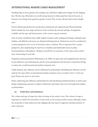 INTERNATIONAL MARINE CARGO MANAGEMENT
20 | P a g e
Installing ship-to-shore gantries, for example, may well lead to higher port charges for the shipping
line. The line may still achieve an overall saving, because its ships spend less time in the port, or
because it can change from geared to gearless vessels. This, in turn, will also lead to lower freight
rates.
Factors influencing productivity are physical, institutional and organizational. Physical limiting
factors include the area, shape and layout of the terminal, the amount and type of equipment
available, and the type and characteristics of the vessels using the terminal.
Lack of cranes, insufficient land, oddly shaped container yards, inadequate berthage, inadequate gate
facilities, and difficult road access are all physical limiting factors. Productivity must be considered in
a system perspective for it to be of maximum value to industry. This is important from a policy
perspective, thus emphasizing the need for co-modality and multimodal visions in policy
recommendations and guidance. All players should have an awareness of the entire system and be
wary of becoming its weak link.
Empirical results presented by Wilmsmeier et al. (2006) are quite clear and straightforward: increases
in port efficiency, port infrastructure, private sector participation and inter-port connectivity all help
to reduce the overall international maritime transport costs.
Unlike distance, port efficiency can be influenced by policymakers. Doubling port efficiency at both
ends has the same effect on international maritime transport costs as would a “move” of the two
ports 50 per cent closer to each other.
Hence, improving port efficiency and productivity and introducing technical advances as well as port
design and planning measures to improve efficiencies and reduce time can reveal important insights
to policymakers.
vii. Trade flows and imbalances
The volume and type of cargo has a direct bearing on the carrier’s costs. The volume of cargo is
important as it allows for economies of scale, both on the sea leg as well as in port, although at times
the economies of scale achieved on the shipping side may lead to congestion and diseconomies of
scale in the port.
 