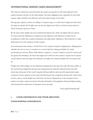 INTERNATIONAL MARINE CARGO MANAGEMENT
21 | P a g e
The extent to which the costs incurred by the carrier are passed on to the client depend on the
market structure and also on the trade balance. On many shipping routes, especially for most bulk
cargoes, ships sail full in one direction and return almost empty in the other.
Having spare capacity, carriers are willing to transport cargo at a much lower freight rate than when
the ships are already full. Freight rates are thus far higher from China to North America than for
North American exports to China.
By the same token, freight rates for containerized imports into Africa are higher than for exports.
To some extent the differences in freight rates that depend on the direction of trade may be
considered, in order that a market mechanism may help reduce imbalances. Those that have a trade
deficit pay less for the transport of their exports.
In containerized trade, balance of trade flows is key in price-setting for shipping lines. Shipping lines
calculate the costs to move a container on a return-trip basis, taking probability for empty
positioning into account. When trade balance is negative, a country’s imports exceed its exports and
the greater the imbalance, the lower the freight rates will be for the country’s exports; but if exports
exceed imports, then the larger the imbalance, the higher the expected freight rates for exports will
be.
Freight rates will be higher for the shipments transported on the leg of the trip with more traffic, as
the total amount charged for this leg must compensate the relatively reduced income from the
return trip, when part of the vessel’s capacity will inevitably be taken up with repositioned empty
containers. Excess capacity on the return trip will increase the competition between the various liner
services, and as a result freight rates will tend to be lower. Organization of the transport service
market can reduce empty movements through information and equipment sharing, freight-pooling,
and transnational cooperation of transport service provider.
Source; freight determinants.pdf
e. LINER CONFERENCES AND THEIR ABOLITION
LINER SHIPPING CONFERENCES
 
