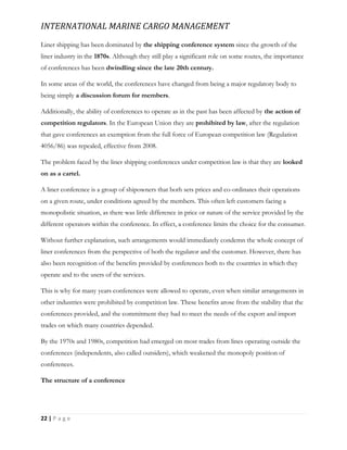 INTERNATIONAL MARINE CARGO MANAGEMENT
22 | P a g e
Liner shipping has been dominated by the shipping conference system since the growth of the
liner industry in the 1870s. Although they still play a significant role on some routes, the importance
of conferences has been dwindling since the late 20th century.
In some areas of the world, the conferences have changed from being a major regulatory body to
being simply a discussion forum for members.
Additionally, the ability of conferences to operate as in the past has been affected by the action of
competition regulators. In the European Union they are prohibited by law, after the regulation
that gave conferences an exemption from the full force of European competition law (Regulation
4056/86) was repealed, effective from 2008.
The problem faced by the liner shipping conferences under competition law is that they are looked
on as a cartel.
A liner conference is a group of shipowners that both sets prices and co-ordinates their operations
on a given route, under conditions agreed by the members. This often left customers facing a
monopolistic situation, as there was little difference in price or nature of the service provided by the
different operators within the conference. In effect, a conference limits the choice for the consumer.
Without further explanation, such arrangements would immediately condemn the whole concept of
liner conferences from the perspective of both the regulator and the customer. However, there has
also been recognition of the beneﬁts provided by conferences both to the countries in which they
operate and to the users of the services.
This is why for many years conferences were allowed to operate, even when similar arrangements in
other industries were prohibited by competition law. These beneﬁts arose from the stability that the
conferences provided, and the commitment they had to meet the needs of the export and import
trades on which many countries depended.
By the 1970s and 1980s, competition had emerged on most trades from lines operating outside the
conferences (independents, also called outsiders), which weakened the monopoly position of
conferences.
The structure of a conference
 