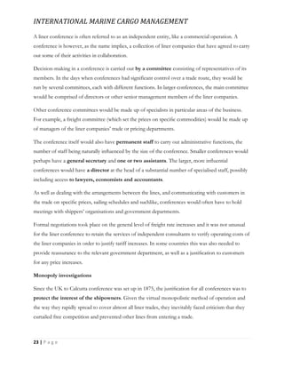 INTERNATIONAL MARINE CARGO MANAGEMENT
23 | P a g e
A liner conference is often referred to as an independent entity, like a commercial operation. A
conference is however, as the name implies, a collection of liner companies that have agreed to carry
out some of their activities in collaboration.
Decision-making in a conference is carried out by a committee consisting of representatives of its
members. In the days when conferences had significant control over a trade route, they would be
run by several committees, each with different functions. In larger conferences, the main committee
would be comprised of directors or other senior management members of the liner companies.
Other conference committees would be made up of specialists in particular areas of the business.
For example, a freight committee (which set the prices on speciﬁc commodities) would be made up
of managers of the liner companies’ trade or pricing departments.
The conference itself would also have permanent staff to carry out administrative functions, the
number of staff being naturally inﬂuenced by the size of the conference. Smaller conferences would
perhaps have a general secretary and one or two assistants. The larger, more inﬂuential
conferences would have a director at the head of a substantial number of specialised staff, possibly
including access to lawyers, economists and accountants.
As well as dealing with the arrangements between the lines, and communicating with customers in
the trade on speciﬁc prices, sailing schedules and suchlike, conferences would often have to hold
meetings with shippers’ organisations and government departments.
Formal negotiations took place on the general level of freight rate increases and it was not unusual
for the liner conference to retain the services of independent consultants to verify operating costs of
the liner companies in order to justify tariff increases. In some countries this was also needed to
provide reassurance to the relevant government department, as well as a justiﬁcation to customers
for any price increases.
Monopoly investigations
Since the UK to Calcutta conference was set up in 1875, the justiﬁcation for all conferences was to
protect the interest of the shipowners. Given the virtual monopolistic method of operation and
the way they rapidly spread to cover almost all liner trades, they inevitably faced criticism that they
curtailed free competition and prevented other lines from entering a trade.
 