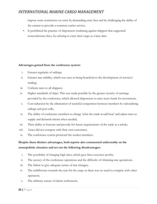 INTERNATIONAL MARINE CARGO MANAGEMENT
25 | P a g e
impose some restrictions on entry by demanding entry fees and by challenging the ability of
the entrant to provide a common carrier service;
• It prohibited the practice of shipowners retaliating against shippers that supported
nonconference lines, by refusing to carry their cargo at a later date.
Advantages gained from the conference system:
i. Greater regularity of sailings;
ii. Greater rate stability, which was seen as being beneﬁcial to the development of services/
trading;
iii. Uniform rates to all shippers;
iv. Higher standards of ships. This was made possible by the greater security of earnings
provided by the conference, which allowed shipowners to raise more funds for investment;
v. Cost reduction by the elimination of wasteful competition between members by rationalising
sailings and port calls;
vi. The ability of conference members to charge ‘what the trade would bear’ and adjust rates to
supply and demand criteria when needed;
vii. Their ability to forecast and provide for future requirements of the trade as a whole;
viii. Lines did not compete with their own customers;
ix. The conference system protected the weaker members.
Despite these distinct advantages, both reports also commented unfavorably on the
monopolistic situation and set out the following disadvantages:
i. The possibility of charging high rates, which gave lines excessive proﬁts;
ii. The secrecy of the conference operations and the difﬁculty of obtaining rate quotations;
iii. The failure to give adequate notice of rate changes;
iv. The indifference towards the care for the cargo as there was no need to compete with other
operators;
v. The arbitrary nature of claims settlements.
 