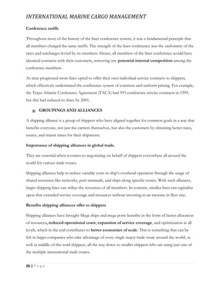 INTERNATIONAL MARINE CARGO MANAGEMENT
26 | P a g e
Conference tariffs
Throughout most of the history of the liner conference system, it was a fundamental principle that
all members charged the same tariffs. The strength of the liner conference was the uniformity of the
rates and surcharges levied by its members. Hence, all members of the liner conference would have
identical contracts with their customers, removing any potential internal competition among the
conference members.
As time progressed more lines opted to offer their own individual service contracts to shippers,
which effectively undermined the conference system of common and uniform pricing. For example,
the Trans-Atlantic Conference Agreement (TACA) had 593 conference service contracts in 1999,
but this had reduced to three by 2001.
g. GROUPINGS AND ALLIANCES
A shipping alliance is a group of shippers who have aligned together for common goals in a way that
benefits everyone, not just the carriers themselves, but also the customers by obtaining better rates,
routes, and transit times for their shipments.
Importance of shipping alliances in global trade.
They are essential when it comes to negotiating on behalf of shippers everywhere all around the
world for various trade routes.
Shipping alliances help to reduce variable costs in ship’s overhead operation through the usage of
shared resources like networks, port terminals, and ships along specific routes. With such alliances,
larger shipping lines can utilize the resources of all members. In contrast, smaller lines can capitalize
upon that extended service coverage and resources without investing in an increase in fleet size.
Benefits shipping alliances offer to shippers
Shipping alliances have brought Mega ships and mega ports benefits in the form of better allocation
of resources, reduced operational costs, expansion of service coverage, and optimization at all
levels, which in the end contributes to better economies of scale. This is something that can be
felt in larger companies who take advantage of every single major trade route around the world, as
well as middle-of-the-road shippers, all the way down to smaller shippers who are using just one of
the multiple international trade routes.
 