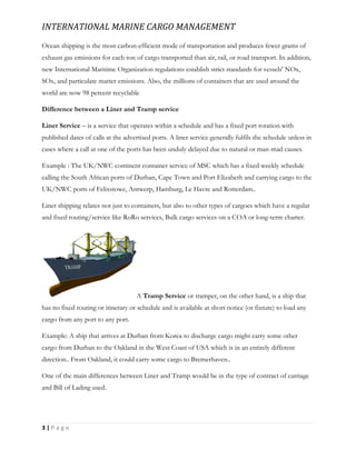 INTERNATIONAL MARINE CARGO MANAGEMENT
3 | P a g e
Ocean shipping is the most carbon-efficient mode of transportation and produces fewer grams of
exhaust gas emissions for each ton of cargo transported than air, rail, or road transport. In addition,
new International Maritime Organization regulations establish strict standards for vessels' NOx,
SOx, and particulate matter emissions. Also, the millions of containers that are used around the
world are now 98 percent recyclable
Difference between a Liner and Tramp service
Liner Service – is a service that operates within a schedule and has a fixed port rotation with
published dates of calls at the advertised ports. A liner service generally fulfils the schedule unless in
cases where a call at one of the ports has been unduly delayed due to natural or man-mad causes.
Example : The UK/NWC continent container service of MSC which has a fixed weekly schedule
calling the South African ports of Durban, Cape Town and Port Elizabeth and carrying cargo to the
UK/NWC ports of Felixstowe, Antwerp, Hamburg, Le Havre and Rotterdam..
Liner shipping relates not just to containers, but also to other types of cargoes which have a regular
and fixed routing/service like RoRo services, Bulk cargo services on a COA or long-term charter.
A Tramp Service or tramper, on the other hand, is a ship that
has no fixed routing or itinerary or schedule and is available at short notice (or fixture) to load any
cargo from any port to any port.
Example: A ship that arrives at Durban from Korea to discharge cargo might carry some other
cargo from Durban to the Oakland in the West Coast of USA which is in an entirely different
direction.. From Oakland, it could carry some cargo to Bremerhaven..
One of the main differences between Liner and Tramp would be in the type of contract of carriage
and Bill of Lading used.
 