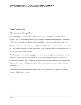 INTERNATIONAL MARINE CARGO MANAGEMENT
32 | P a g e
Types of container ship
Cellular container ships (gearless)
The standard type of container ship used in the main deep-sea trades is the gearless cellular
container ship. Cellular means that the vessel’s holds are ﬁtted with framing called cell guides into
which boxes are slotted from the top and so secured from any movement fore, aft or sideways.
The holds are covered with substantial hatch lids, and further stacks of containers can be stowed on
deck. The bottom rows of on-deck containers will sit on securing positions on deck which hold the
bottom four corners of the container
As subsequent rows of containers are placed on top, a twist lock is placed at each corner to secure
one row of containers to the row underneath. However, this arrangement leaves each stack of
containers free standing, and to be able to withstand the significant lateral forces when a container
ship encounters heavy weather, the on deck stacks of containers are secured to each other using
lashing rods.
In spite of these securing arrangements, from time to time containers are lost from the decks of
container ships in heavy weather.
 