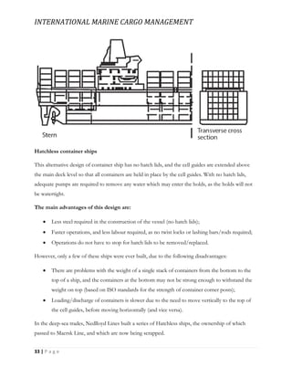 INTERNATIONAL MARINE CARGO MANAGEMENT
33 | P a g e
Hatchless container ships
This alternative design of container ship has no hatch lids, and the cell guides are extended above
the main deck level so that all containers are held in place by the cell guides. With no hatch lids,
adequate pumps are required to remove any water which may enter the holds, as the holds will not
be watertight.
The main advantages of this design are:
 Less steel required in the construction of the vessel (no hatch lids);
 Faster operations, and less labour required, as no twist locks or lashing bars/rods required;
 Operations do not have to stop for hatch lids to be removed/replaced.
However, only a few of these ships were ever built, due to the following disadvantages:
 There are problems with the weight of a single stack of containers from the bottom to the
top of a ship, and the containers at the bottom may not be strong enough to withstand the
weight on top (based on ISO standards for the strength of container corner posts);
 Loading/discharge of containers is slower due to the need to move vertically to the top of
the cell guides, before moving horizontally (and vice versa).
In the deep-sea trades, Nedlloyd Lines built a series of Hatchless ships, the ownership of which
passed to Maersk Line, and which are now being scrapped.
 
