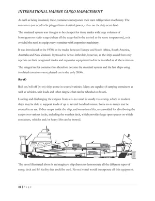 INTERNATIONAL MARINE CARGO MANAGEMENT
35 | P a g e
As well as being insulated, these containers incorporate their own refrigeration machinery. The
containers just need to be plugged into electrical power, either on the ship or on land.
The insulated system was thought to be cheaper for those trades with large volumes of
homogeneous reefer cargo (where all the cargo had to be carried at the same temperature), as it
avoided the need to equip every container with expensive machinery.
It was introduced in the 1970s in the trades between Europe and South Africa, South America,
Australia and New Zealand. It proved to be too inﬂexible, however, as the ships could then only
operate on their designated trades and expensive equipment had to be installed in all the terminals.
The integral reefer container has therefore become the standard system and the last ships using
insulated containers were phased out in the early 2000s.
Ro-rO
Roll-on/roll-off (ro-ro) ships come in several varieties. Many are capable of carrying containers as
well as vehicles, unit loads and other cargoes that can be wheeled on board.
Loading and discharging the cargoes from a ro-ro vessel is usually via a ramp, which in modern
ships may be able to support loads of up to several hundred tonnes. Some ro-ro ramps can be
rotated in an arc. Other ramps inside the ship, and sometimes lifts, are provided for distributing the
cargo over various decks, including the weather deck, which provides large open spaces on which
containers, vehicles and/or heavy lifts can be stowed.
The vessel illustrated above is an imaginary ship drawn to demonstrate all the different types of
ramp, deck and lift facility that could be used. No real vessel would incorporate all this equipment.
 