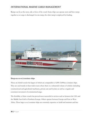 INTERNATIONAL MARINE CARGO MANAGEMENT
36 | P a g e
Ramps can be at the stern, side or bow of the vessel. Some ships can operate stern and bow ramps
together so as cargo is discharged via one ramp, the other ramp is employed for loading.
Deep-sea ro-ro/container ships
These are hybrid vessels the largest of which are comparable to 4,000–5,000teu container ships.
They are used mainly in liner trade routes where there is a substantial volume of vehicles (including
constructional and agricultural machinery, private cars and Lorries) as well as a regular and
consistent movement of containerized cargo.
The ﬂexibility of these vessels has proved most successful in services such as between the USA and
the Middle East Gulf or Northern Europe. Others operate between Europe and East or West
Africa. These large ro-ro/container ships are extremely expensive to build and maintain and face
 