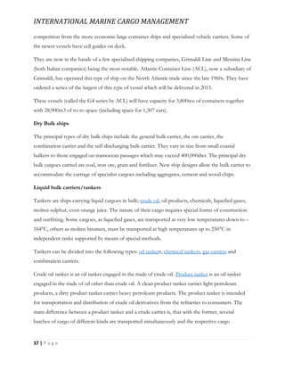 INTERNATIONAL MARINE CARGO MANAGEMENT
37 | P a g e
competition from the more economic large container ships and specialised vehicle carriers. Some of
the newer vessels have cell guides on deck.
They are now in the hands of a few specialised shipping companies, Grimaldi Line and Messina Line
(both Italian companies) being the most notable. Atlantic Container Line (ACL), now a subsidiary of
Grimaldi, has operated this type of ship on the North Atlantic trade since the late 1960s. They have
ordered a series of the largest of this type of vessel which will be delivered in 2015.
These vessels (called the G4 series by ACL) will have capacity for 3,800teu of containers together
with 28,900m3 of ro-ro space (including space for 1,307 cars).
Dry Bulk ships
The principal types of dry bulk ships include the general bulk carrier, the ore carrier, the
combination carrier and the self-discharging bulk carrier. They vary in size from small coastal
bulkers to those engaged on transocean passages which may exceed 400,000dwt. The principal dry
bulk cargoes carried are coal, iron ore, grain and fertilizer. New ship designs allow the bulk carrier to
accommodate the carriage of specialist cargoes including aggregates, cement and wood chips.
Liquid bulk carriers/tankers
Tankers are ships carrying liquid cargoes in bulk; crude oil, oil products, chemicals, liquefied gases,
molten sulphur, even orange juice. The nature of their cargo requires special forms of construction
and outfitting. Some cargoes, as liquefied gases, are transported at very low temperatures down to –
164°C, others as molten bitumen, must be transported at high temperatures up to 250°C in
independent tanks supported by means of special methods.
Tankers can be divided into the following types: oil tankers, chemical tankers, gas carriers and
combination carriers.
Crude oil tanker is an oil tanker engaged in the trade of crude oil. Product tanker is an oil tanker
engaged in the trade of oil other than crude oil. A clean product tanker carries light petroleum
products, a dirty product tanker carries heavy petroleum products. The product tanker is intended
for transportation and distribution of crude oil derivatives from the refineries to consumers. The
main difference between a product tanker and a crude carrier is, that with the former, several
batches of cargo of different kinds are transported simultaneously and the respective cargo
 
