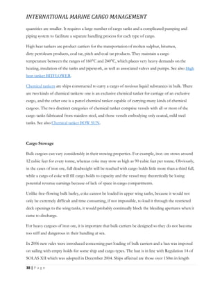 INTERNATIONAL MARINE CARGO MANAGEMENT
38 | P a g e
quantities are smaller. It requires a large number of cargo tanks and a complicated pumping and
piping system to facilitate a separate handling process for each type of cargo.
High heat tankers are product carriers for the transportation of molten sulphur, bitumen,
dirty petroleum products, coal tar, pitch and coal tar products. They maintain a cargo
temperature between the ranges of 160°C and 240°C, which places very heavy demands on the
heating, insulation of the tanks and pipework, as well as associated valves and pumps. See also High
heat tanker BITFLOWER.
Chemical tankers are ships constructed to carry a cargo of noxious liquid substances in bulk. There
are two kinds of chemical tankers: one is an exclusive chemical tanker for carriage of an exclusive
cargo, and the other one is a parcel chemical tanker capable of carrying many kinds of chemical
cargoes. The two disctinct categories of chemical tanker comprise vessels with all or most of the
cargo tanks fabricated from stainless steel, and those vessels embodying only coated, mild steel
tanks. See also Chemical tanker BOW SUN.
Cargo Stowage
Bulk cargoes can vary considerably in their stowing properties. For example, iron ore stows around
12 cubic feet for every tonne, whereas coke may stow as high as 90 cubic feet per tonne. Obviously,
in the cases of iron ore, full deadweight will be reached with cargo holds little more than a third full,
while a cargo of coke will fill cargo holds to capacity and the vessel may theoretically be losing
potential revenue earnings because of lack of space in cargo compartments.
Unlike free-flowing bulk barley, coke cannot be loaded in upper wing tanks, because it would not
only be extremely difficult and time consuming, if not impossible, to load it through the restricted
deck openings to the wing tanks, it would probably continually block the bleeding apertures when it
came to discharge.
For heavy cargoes of iron ore, it is important that bulk carriers be designed so they do not become
too stiff and dangerous in their handling at sea.
In 2006 new rules were introduced concerning part loading of bulk carriers and a ban was imposed
on sailing with empty holds for some ship and cargo types. The ban is in line with Regulation 14 of
SOLAS XII which was adopted in December 2004. Ships affected are those over 150m in length
 