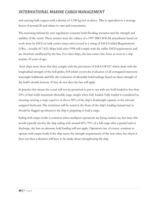 INTERNATIONAL MARINE CARGO MANAGEMENT
39 | P a g e
and carrying bulk cargoes with a density of 1,780 kg/m3 or above. This is equivalent to a stowage
factor of around 20 and relates to ores and concentrates.
The reasoning behind the new regulations concerns hold-flooding scenarios and the strength and
stability of the vessel. These matters were the subject of a 1997 IMO SOLAS amendment based on
work done by IACS on bulk carrier issues and covered in a string of IACS Unified Requirements
(URs) – notable S17-S23. Ships built after 1998 will comply with the stiffer IACS requirements and
are therefore unaffected by the ban. For other ships, the ban comes into force as soon as a ship
reaches 10 years of age.
Such ships must show that they comply with the provisions of IACS UR S17 which deals with the
longitudinal strength of the hull girder, S18 which covers the evaluation of all corrugated transverse
watertight bulkheads and S20, the evaluation of allowable hold loadings based on shear strength of
the hold’s double bottom. If they do not then the ban will apply.
In practice this means the vessel will not be permitted to put to sea with any hold loaded to less than
10% of that holds maximum allowable cargo weight when fully loaded. Fully loaded is considered as
meaning carrying a cargo equal to or above 90% of the ship’s deadweight capacity at the relevant
assigned freeboard. The restriction will be noted at the front of the ship’s loading manual and so
should be flagged up whenever the ship is preparing to load a cargo.
Sailing with empty holds is common when multiport operations are being carried out, but since this
would typically involve the ship sailing with around 60%-70% of a full cargo after a partial load or
discharge, the ban on alternate hold loading will not apply. Operators can, of course, continue to
operate with empty holds if the ship meets the strength requirements of the new rules, but where it
does not then a decision will have to be made about strengthening the ship.
 