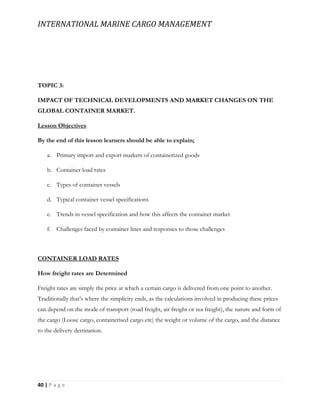 INTERNATIONAL MARINE CARGO MANAGEMENT
40 | P a g e
TOPIC 3:
IMPACT OF TECHNICAL DEVELOPMENTS AND MARKET CHANGES ON THE
GLOBAL CONTAINER MARKET.
Lesson Objectives
By the end of this lesson learners should be able to explain;
a. Primary import and export markets of containerized goods
b. Container load rates
c. Types of container vessels
d. Typical container vessel specifications
e. Trends in vessel specification and how this affects the container market
f. Challenges faced by container lines and responses to those challenges
CONTAINER LOAD RATES
How freight rates are Determined
Freight rates are simply the price at which a certain cargo is delivered from one point to another.
Traditionally that’s where the simplicity ends, as the calculations involved in producing these prices
can depend on the mode of transport (road freight, air freight or sea freight), the nature and form of
the cargo (Loose cargo, containerised cargo etc) the weight or volume of the cargo, and the distance
to the delivery destination.
 