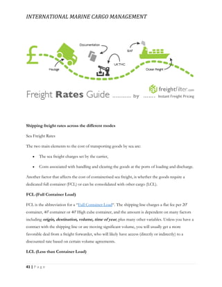 INTERNATIONAL MARINE CARGO MANAGEMENT
41 | P a g e
Shipping freight rates across the different modes
Sea Freight Rates
The two main elements to the cost of transporting goods by sea are:
 The sea freight charges set by the carrier,
 Costs associated with handling and clearing the goods at the ports of loading and discharge.
Another factor that affects the cost of containerised sea freight, is whether the goods require a
dedicated full container (FCL) or can be consolidated with other cargo (LCL).
FCL (Full Container Load)
FCL is the abbreviation for a “Full Container Load“. The shipping line charges a flat fee per 20′
container, 40′ container or 40′ High cube container, and the amount is dependent on many factors
including origin, destination, volume, time of year, plus many other variables. Unless you have a
contract with the shipping line or are moving significant volume, you will usually get a more
favorable deal from a freight forwarder, who will likely have access (directly or indirectly) to a
discounted rate based on certain volume agreements.
LCL (Less than Container Load)
 