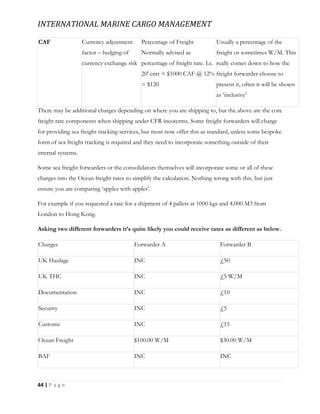 INTERNATIONAL MARINE CARGO MANAGEMENT
44 | P a g e
CAF Currency adjustment
factor – hedging of
currency exchange risk
Percentage of Freight
Normally advised as
percentage of freight rate. I.e.
20′ cntr = $1000 CAF @ 12%
= $120
Usually a percentage of the
freight or sometimes W/M. This
really comes down to how the
freight forwarder choose to
present it, often it will be shown
as ‘inclusive’
There may be additional charges depending on where you are shipping to, but the above are the core
freight rate components when shipping under CFR incoterms. Some freight forwarders will charge
for providing sea freight tracking services, but most now offer this as standard, unless some bespoke
form of sea freight tracking is required and they need to incorporate something outside of their
internal systems.
Some sea freight forwarders or the consolidators themselves will incorporate some or all of these
charges into the Ocean freight rates to simplify the calculation. Nothing wrong with this, but just
ensure you are comparing ‘apples with apples’.
For example if you requested a rate for a shipment of 4 pallets at 1000 kgs and 4.000 M3 from
London to Hong Kong.
Asking two different forwarders it’s quite likely you could receive rates as different as below.
Charges Forwarder A Forwarder B
UK Haulage INC £50
UK THC INC £5 W/M
Documentation INC £10
Security INC £5
Customs INC £15
Ocean Freight $100.00 W/M $30.00 W/M
BAF INC INC
 