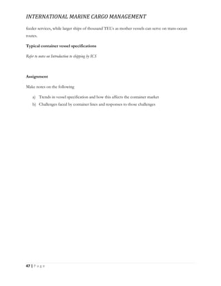 INTERNATIONAL MARINE CARGO MANAGEMENT
47 | P a g e
feeder services, while larger ships of thousand TEUs as mother vessels can serve on trans-ocean
routes.
Typical container vessel specifications
Refer to notes on Introduction to shipping by ICS
Assignment
Make notes on the following
a) Trends in vessel specification and how this affects the container market
b) Challenges faced by container lines and responses to those challenges
 