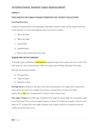 INTERNATIONAL MARINE CARGO MANAGEMENT
48 | P a g e
TOPIC 4:
THE IMPACT OF CARGO CHARACTERISTICS ON VESSEL’S SELECTION
Learning Outcome;
Analyse the characteristics of the principal commodities carried in ships and the impact these have
on the selection of vessels and shipping routes to get them to market
a. Major dry bulks
b. Minor dry bulks
c. Liquid bulks
d. Liquefied gases
e. Routes and vessels used for the main
MAJOR DRY BULK CARGOES
A dry bulk cargo is defined as a homogeneous unpacked cargo such as grain, iron ore or coal. A dry
bulk cargo has various characteristics which may impact upon loading, discharge and storage.
Dry bulk characteristics include:
 Stowage factor
 Angle of repose
 Moisture content
Stowage factor is defined as the ratio of the cubic measurement to its weight and is expressed in
cubic metres per tonne. For example, iron ore has a stowage factor of about 0.33 cubic
metres/tonne. Hay has a stowage factor of about 4 cubic metres/tonne.
The angle of repose of a bulk cargo is defined as ‘the angle the natural slope the commodity makes
to the horizontal’. Iron ore has an angle of repose of about 35°. Grain has an angle of repose in the
order of 15°. A cargo with a low angle of repose, such as grain, needs to be trimmed to prevent
surface movement when at sea.
 