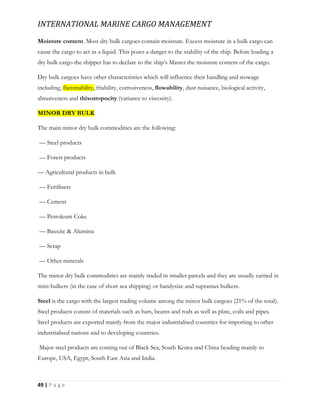 INTERNATIONAL MARINE CARGO MANAGEMENT
49 | P a g e
Moisture content. Most dry bulk cargoes contain moisture. Excess moisture in a bulk cargo can
cause the cargo to act as a liquid. This poses a danger to the stability of the ship. Before loading a
dry bulk cargo the shipper has to declare to the ship’s Master the moisture content of the cargo.
Dry bulk cargoes have other characteristics which will influence their handling and stowage
including, flammability, friability, corrosiveness, flowability, dust nuisance, biological activity,
abrasiveness and thixotropocity (variance to viscosity).
MINOR DRY BULK
The main minor dry bulk commodities are the following:
— Steel products
— Forest products
— Agricultural products in bulk
— Fertilisers
— Cement
— Petroleum Coke
— Bauxite & Alumina
— Scrap
— Other minerals
The minor dry bulk commodities are mainly traded in smaller parcels and they are usually carried in
mini-bulkers (in the case of short sea shipping) or handysize and supramax bulkers.
Steel is the cargo with the largest trading volume among the minor bulk cargoes (21% of the total).
Steel products consist of materials such as bars, beams and rods as well as plate, coils and pipes.
Steel products are exported mainly from the major industrialised countries for importing to other
industrialised nations and to developing countries.
Major steel products are coming out of Black Sea, South Korea and China heading mainly to
Europe, USA, Egypt, South East Asia and India.
 