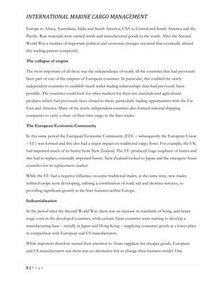 INTERNATIONAL MARINE CARGO MANAGEMENT
5 | P a g e
Europe to Africa, Australasia, India and South America; USA to Central and South America and the
Paciﬁc. Raw materials were carried north and manufactured goods to the south. After the Second
World War a number of important political and economic changes occurred that eventually altered
this trading pattern completely.
The collapse of empire
The most important of all these was the independence of nearly all the countries that had previously
been part of one of the empires of European countries. In particular, this enabled the newly
independent countries to establish much wider trading relationships than had previously been
possible. The countries could look for other markets for their raw materials and agricultural
products which had previously been closed to them, particularly trading opportunities with the Far
East and America. Many of the newly independent countries also formed national shipping
companies to carry a share of their own cargo in the liner trades.
The European Economic Community
In this same period the European Economic Community (EEC – subsequently the European Union
– EU) was formed and this also had a major impact on traditional cargo ﬂows. For example, the UK
had imported much of its butter from New Zealand. The EU produced huge surpluses of butter and
this had to replace externally imported butter. New Zealand looked to Japan and the emergent Asian
countries for its replacement market.
While the EU had a negative influence on some traditional trades, at the same time, new trades
within Europe were developing, utilising a combination of road, rail and shortsea services, so
providing significant growth in the liner business within Europe.
Industrialisation
In the period after the Second World War, there was an increase in standards of living, and hence
wage costs in the developed countries, while certain Asian countries were starting to develop a
manufacturing base – initially in Japan and Hong Kong – supplying consumer goods at a lower price
in competition with European and US manufacturers.
While importers therefore turned their attention to Asian suppliers for cheaper goods, European
and US manufacturers saw there was no alternative but to change their business model. One
 