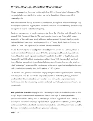 INTERNATIONAL MARINE CARGO MANAGEMENT
50 | P a g e
Forest products hold the second position with about 18% of the total minor bulk cargoes. This
category includes any wood-derived product and can be divided into either raw materials or
processed goods.
Raw materials include the logs (round wood), sawn timber, wood pellets, pulp and woodchips. Logs
require specialized vessels (loggers) which are fit with stanchions and other handling materials which
are required in order to load and discharge logs.
Russia is a major exporter of round woods exporting almost the 16% of the total, followed by New
Zealand, USA, Canada and Malaysia. The main importing countries are: China (which imports
almost 40% of the world round wood, holding the leading position), Germany, Sweden, Austria,
India and Finland. Sawn timber is mainly exported out of Canada, Russia, Sweden, Germany and
Finland to China, USA, Japan and UK which are the major importers.
USA is the main exporter of wood pellets, followed by Russia, Sweden and Germany, while it is
mainly imported into UK (imports almost 1/3 of the global imports), Denmark, Italy and South
Korea. The pulp is mainly exported from Brazil (which holds about 20% of the global exports),
Canada, USA and Chile while it is mainly imported into China, USA, Germany, Italy and South
Korea. Nothing is wasted and the sawdust and all other general remains from sawmills, which are
called “woodchips”, are also used for various wood products (e.g. paper, linerboard etc) and a major
trade exists in this commodity from the West Coast of USA to Japan.
On the other hand, processed materials are ranging from plywood through to newsprint. Especially
from newsprint, since this is a valuable cargo and vulnerable to mishandling damage, its trade is
usually conducted by specialized vessels which have been employed in long-term contracts.
Furthermore, since the top exporting countries are Canada and Finland, these vessels should be ice
strengthened.
The agricultural products category includes various cargoes however the most important of them
is sugar. Sugar is carried in either in its raw bulk form of cane sugar or beet sugar from the
production areas to the refining place or refined sugar, usually in bagged form, from a refinery to a
consumption area. Brazil is the major exporter of bulk sugar, followed by Thailand, Australia, India
and Guatemala. On the other hand, major importers include the United Kingdom, France and USA.
Tapioca, a tropical plant, is another known agricultural bulk cargo.
 
