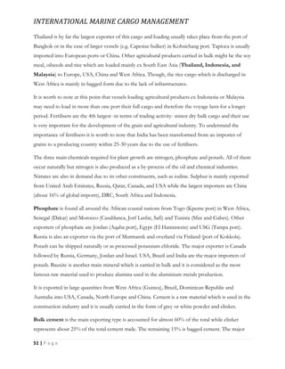 INTERNATIONAL MARINE CARGO MANAGEMENT
51 | P a g e
Thailand is by far the largest exporter of this cargo and loading usually takes place from the port of
Bangkok or in the case of larger vessels (e.g. Capesize bulker) in Kohsichang port. Tapioca is usually
imported into European ports or China. Other agricultural products carried in bulk might be the soy
meal, oilseeds and rice which are loaded mainly ex South East Asia (Thailand, Indonesia, and
Malaysia) to Europe, USA, China and West Africa. Though, the rice cargo which is discharged in
West Africa is mainly in bagged form due to the lack of infrastructures.
It is worth to note at this point that vessels loading agricultural products ex Indonesia or Malaysia
may need to load in more than one port their full cargo and therefore the voyage lasts for a longer
period. Fertilisers are the 4th largest -in terms of trading activity- minor dry bulk cargo and their use
is very important for the development of the grain and agricultural industry. To understand the
importance of fertilisers it is worth to note that India has been transformed from an importer of
grains to a producing country within 25-30 years due to the use of fertilisers.
The three main chemicals required for plant growth are nitrogen, phosphate and potash. All of them
occur naturally but nitrogen is also produced as a by-process of the oil and chemical industries.
Nitrates are also in demand due to its other constituents, such as iodine. Sulphur is mainly exported
from United Arab Emirates, Russia, Qatar, Canada, and USA while the largest importers are China
(about 16% of global imports), DRC, South Africa and Indonesia.
Phosphate is found all around the African coastal nations from Togo (Kpeme port) in West Africa,
Senegal (Dakar) and Morocco (Casablanca, Jorf Lasfar, Safi) and Tunisia (Sfax and Gabes). Other
exporters of phosphate are Jordan (Aqaba port), Egypt (El Hamrawein) and USG (Tampa port).
Russia is also an exporter via the port of Murmansk and overland via Finland (port of Kokkola).
Potash can be shipped naturally or as processed potassium chloride. The major exporter is Canada
followed by Russia, Germany, Jordan and Israel. USA, Brazil and India are the major importers of
potash. Bauxite is another main mineral which is carried in bulk and it is considered as the most
famous raw material used to produce alumina used in the aluminium metals production.
It is exported in large quantities from West Africa (Guinea), Brazil, Dominican Republic and
Australia into USA, Canada, North Europe and China. Cement is a raw material which is used in the
construction industry and it is usually carried in the form of grey or white powder and clinker.
Bulk cement is the main exporting type is accounted for almost 60% of the total while clinker
represents about 25% of the total cement trade. The remaining 15% is bagged cement. The major
 