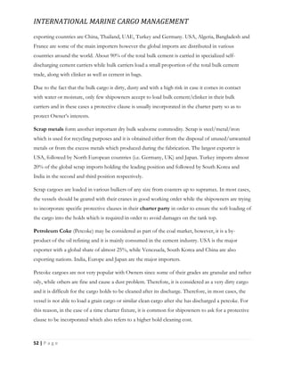 INTERNATIONAL MARINE CARGO MANAGEMENT
52 | P a g e
exporting countries are China, Thailand, UAE, Turkey and Germany. USA, Algeria, Bangladesh and
France are some of the main importers however the global imports are distributed in various
countries around the world. About 90% of the total bulk cement is carried in specialized self-
discharging cement carriers while bulk carriers load a small proportion of the total bulk cement
trade, along with clinker as well as cement in bags.
Due to the fact that the bulk cargo is dirty, dusty and with a high risk in case it comes in contact
with water or moisture, only few shipowners accept to load bulk cement/clinker in their bulk
carriers and in these cases a protective clause is usually incorporated in the charter party so as to
protect Owner’s interests.
Scrap metals form another important dry bulk seaborne commodity. Scrap is steel/metal/iron
which is used for recycling purposes and it is obtained either from the disposal of unused/unwanted
metals or from the excess metals which produced during the fabrication. The largest exporter is
USA, followed by North European countries (i.e. Germany, UK) and Japan. Turkey imports almost
20% of the global scrap imports holding the leading position and followed by South Korea and
India in the second and third position respectively.
Scrap cargoes are loaded in various bulkers of any size from coasters up to supramax. In most cases,
the vessels should be geared with their cranes in good working order while the shipowners are trying
to incorporate specific protective clauses in their charter party in order to ensure the soft loading of
the cargo into the holds which is required in order to avoid damages on the tank top.
Petroleum Coke (Petcoke) may be considered as part of the coal market, however, it is a by-
product of the oil refining and it is mainly consumed in the cement industry. USA is the major
exporter with a global share of almost 25%, while Venezuela, South Korea and China are also
exporting nations. India, Europe and Japan are the major importers.
Petcoke cargoes are not very popular with Owners since some of their grades are granular and rather
oily, while others are fine and cause a dust problem. Therefore, it is considered as a very dirty cargo
and it is difficult for the cargo holds to be cleaned after its discharge. Therefore, in most cases, the
vessel is not able to load a grain cargo or similar clean cargo after she has discharged a petcoke. For
this reason, in the case of a time charter fixture, it is common for shipowners to ask for a protective
clause to be incorporated which also refers to a higher hold cleaning cost.
 