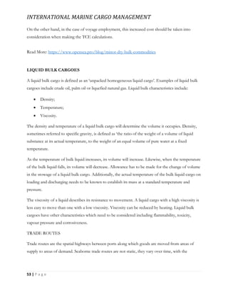 INTERNATIONAL MARINE CARGO MANAGEMENT
53 | P a g e
On the other hand, in the case of voyage employment, this increased cost should be taken into
consideration when making the TCE calculations.
Read More: https://www.opensea.pro/blog/minor-dry-bulk-commodities
LIQUID BULK CARGOES
A liquid bulk cargo is defined as an ‘unpacked homogeneous liquid cargo’. Examples of liquid bulk
cargoes include crude oil, palm oil or liquefied natural gas. Liquid bulk characteristics include:
 Density;
 Temperature;
 Viscosity.
The density and temperature of a liquid bulk cargo will determine the volume it occupies. Density,
sometimes referred to specific gravity, is defined as ‘the ratio of the weight of a volume of liquid
substance at its actual temperature, to the weight of an equal volume of pure water at a fixed
temperature.
As the temperature of bulk liquid increases, its volume will increase. Likewise, when the temperature
of the bulk liquid falls, its volume will decrease. Allowance has to be made for the change of volume
in the stowage of a liquid bulk cargo. Additionally, the actual temperature of the bulk liquid cargo on
loading and discharging needs to be known to establish its mass at a standard temperature and
pressure.
The viscosity of a liquid describes its resistance to movement. A liquid cargo with a high viscosity is
less easy to move than one with a low viscosity. Viscosity can be reduced by heating. Liquid bulk
cargoes have other characteristics which need to be considered including flammability, toxicity,
vapour pressure and corrosiveness.
TRADE ROUTES
Trade routes are the spatial highways between ports along which goods are moved from areas of
supply to areas of demand. Seaborne trade routes are not static, they vary over time, with the
 