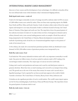 INTERNATIONAL MARINE CARGO MANAGEMENT
54 | P a g e
discovery of new sources and the development of new technologies. It is difficult to describe all but
the most defined trade routes which dominate today’s international shipping industry.
Bulk liquid trade routes – crude oil
Crude oil is the largest commodity in terms of tonnage moved by seaborne trade. In 2014, in excess
of 1,800 million tonnes were carried by tanker. There are three main exporting regions: the Middle
East, North and West Africa and South America. Crude oil tankers collect crude oil from the export
regions and transport it over many thousands of miles to refineries located in Europe, the United
States of America, China, Japan and south-east Asia. The map below shows the general pattern of
the seaborne movement of crude oil. As crude oil does not have a homogeneous character and as
refinery demand varies, some unusual trading patterns result; an example is North Sea crude oil
being transported to the United States of America. Recent developments in unconventional
methods of producing crude oil and the use of transnational pipelines impact on the pattern of
crude oil movement by sea.
At the refinery, the crude oil is converted into petroleum products which are distributed to meet
demand. In 2014, 900 million tonnes of petroleum products were transported by sea.
Bulk Dry trade routes- Coal
Coal fueled the 19th-century industrial revolution and is still a very important commodity in world
trade. One point two billion tonnes of coal was carried in seaborne trade in 2013 making it the
second-largest traded commodity. Two major types of coal are moved in world trade.
Coking coal is used in steel production and steam coal is used by coal-fired power stations to
generate electricity. More than twice as much steaming coal is moved by sea transport than coking
coal. The growth rate at the turn of the twenty-first century for steam coal is second only to
liquefied natural gas. Coal is exported by sea from several main regions in the world of which
Australia is dominant. The United States of America, Russia, South Africa, Indonesia and
Colombia are also significant providers of coal to world markets. The world’s major import regions
are the Far East, including Japan, South Korea, China and Western Europe. The map below shows
the general pattern of seaborne trade in coal.
Bulk dry trade routes – iron ore
 