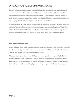 INTERNATIONAL MARINE CARGO MANAGEMENT
55 | P a g e
Iron ore is the necessary component required for the production of steel. Steel is a fundamental
construction material. Demand for steel and hence iron ore reflects the world’s economy. The
amount of iron ore moved in seaborne trade in 2013 was 1.2 billion tonnes, similar in amount to
coal. Growth in seaborne trade of iron ore has more than doubled in 10 years with demand for iron
ore being significantly influenced by the needs of China’s steelmakers.
While iron ore can be found in many areas of the globe, significant deposits of economic worth are
mined in Australia and South America. Other export areas of iron ore include South Africa, West
Africa, the United States of America, Canada, India and Scandinavia. The dominant importers of
iron ore include Europe and the Far East, including Japan, South Korea, Taiwan and China.
Bulk dry trade routes – grain
Grain, including wheat, coarse grain and soybeans, is the third-largest dry bulk commodity moved by
sea. The amount of grain which entered world seaborne trade in 2013 exceeded 380 million tonnes.
Year on year, demand varies depending on harvest yields.
There are three regions of the world which produce excess grain for export, namely, the United
States of America, South America and Australia. There are many importing countries but Africa,
India, the Far East and Europe are the main beneficiaries. The seaborne pattern of trade in grain is
indicated on the map below. In 2013, Japan was the largest importer of wheat and coarse grains.
 