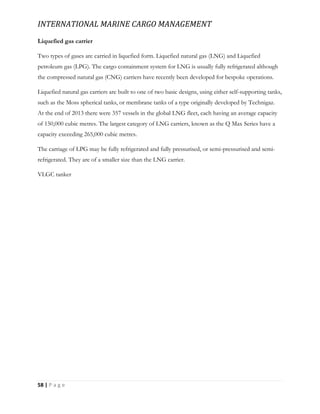 INTERNATIONAL MARINE CARGO MANAGEMENT
58 | P a g e
Liquefied gas carrier
Two types of gases are carried in liquefied form. Liquefied natural gas (LNG) and Liquefied
petroleum gas (LPG). The cargo containment system for LNG is usually fully refrigerated although
the compressed natural gas (CNG) carriers have recently been developed for bespoke operations.
Liquefied natural gas carriers are built to one of two basic designs, using either self-supporting tanks,
such as the Moss spherical tanks, or membrane tanks of a type originally developed by Technigaz.
At the end of 2013 there were 357 vessels in the global LNG fleet, each having an average capacity
of 150,000 cubic metres. The largest category of LNG carriers, known as the Q Max Series have a
capacity exceeding 265,000 cubic metres.
The carriage of LPG may be fully refrigerated and fully pressurised, or semi-pressurised and semi-
refrigerated. They are of a smaller size than the LNG carrier.
VLGC tanker
 