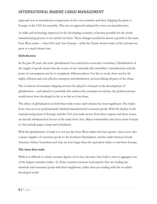 INTERNATIONAL MARINE CARGO MANAGEMENT
6 | P a g e
approach was to manufacture components in low-cost countries and then shipping the parts to
Europe or the USA for assembly. This was an approach adopted by some car manufacturers.
As skills and technology improved in the developing countries, it became possible for the whole
manufacturing process to be carried out there. These changes resulted in massive growth in the main
East–West trades – Asia–USA and Asia–Europe – while the North–South trades of the colonial era
grew at a much slower rate.
Globalisation
In the past 20 years, the term ‘globalisation’ has entered the economic vocabulary. Globalisation of
the supply of goods means that the source of raw materials (the assembler/ manufacturer) and the
point of consumption can be in completely different places. For this to work, there need to be
highly efﬁcient and cost-effective transport and distribution services linking all parts of the chain.
The evolution of container shipping services has played a vital part in the development of
globalisation – and indeed it is probable that without the container revolution, the global economy
would never have developed as far or as fast as it has done.
The effect of globalisation on both liner trade routes and volumes has been signiﬁcant. The trades
from Asia are now predominantly ﬁnished manufactured/consumer goods. With the decline in the
manufacturing bases of Europe and the USA, less trade moves from these regions and these routes
are heavily imbalanced in favour of the trade from Asia. Major commodities that move from Europe
to Asia include paper, scrap steel and plastic.
With this globalisation of trade it is not just the East–West trades that have grown. Asia is now also
a major supplier of consumer goods to the Southern Hemisphere and the trades between South
America/Africa/Australasia and Asia are now larger than the equivalent trades to and from Europe.
The intra-Asia trade
While it is difﬁcult to obtain accurate ﬁgures on its size, the intra-Asia trade is now in aggregate one
of the largest container trades. As Asian countries increase in prosperity they are trading raw
materials and consumer goods with their neighbours, rather than just trading with the so-called
developed world.
 