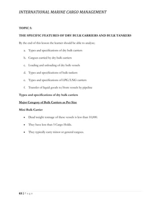 INTERNATIONAL MARINE CARGO MANAGEMENT
63 | P a g e
TOPIC 5:
THE SPECIFIC FEATURES OF DRY BULK CARRIERS AND BULK TANKERS
By the end of this lesson the learner should be able to analyse;
a. Types and specifications of dry bulk carriers
b. Cargoes carried by dry bulk carriers
c. Loading and unloading of dry bulk vessels
d. Types and specifications of bulk tankers
e. Types and specifications of LPG/LNG carriers
f. Transfer of liquid goods to/from vessels by pipeline
Types and specifications of dry bulk carriers
Major Category of Bulk Carriers as Per Size
Mini Bulk Carrier
 Dead weight tonnage of these vessels is less than 10,000.
 They have less than 5 Cargo Holds.
 They typically carry minor or general cargoes.
 