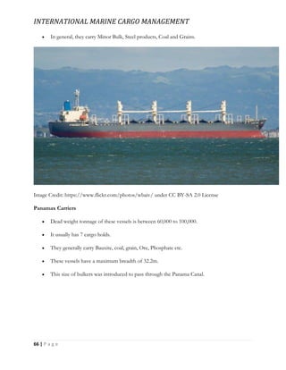 INTERNATIONAL MARINE CARGO MANAGEMENT
66 | P a g e
 In general, they carry Minor Bulk, Steel products, Coal and Grains.
Image Credit: https://www.flickr.com/photos/wbaiv/ under CC BY-SA 2.0 License
Panamax Carriers
 Dead weight tonnage of these vessels is between 60,000 to 100,000.
 It usually has 7 cargo holds.
 They generally carry Bauxite, coal, grain, Ore, Phosphate etc.
 These vessels have a maximum breadth of 32.2m.
 This size of bulkers was introduced to pass through the Panama Canal.
 