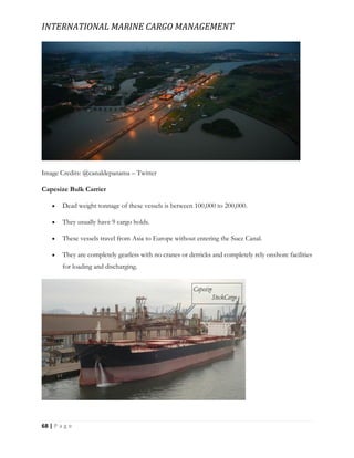 INTERNATIONAL MARINE CARGO MANAGEMENT
68 | P a g e
Image Credits: @canaldepanama – Twitter
Capesize Bulk Carrier
 Dead weight tonnage of these vessels is between 100,000 to 200,000.
 They usually have 9 cargo holds.
 These vessels travel from Asia to Europe without entering the Suez Canal.
 They are completely gearless with no cranes or derricks and completely rely onshore facilities
for loading and discharging.
 