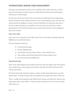 INTERNATIONAL MARINE CARGO MANAGEMENT
7 | P a g e
In Europe, the trade between countries moves overland by rail or road as well as by sea. This is
because most European countries are part of a single land mass and because the land transport
infrastructure is well developed.
In Asia, this is not the case. Several of the key economies are island nations (for example, Japan,
Taiwan and Indonesia) and overland connections on the Asian mainland are poor. The main road
and rail networks are designed to connect a country’s hinterland to its main ports rather than to
provide overland connections to its neighbours. The result is that intra-Asia trade is carried
predominantly by lift-on/lift-off container services, with a whole network of services linking the
main Asian countries.
Liner routes today
Liner routes can be categorised as East–West trades. These are the trades connecting Europe, the
Middle East, Asia and North America.
The most important of these are:
 Far East–North Europe;
 Far East–Mediterranean;
 Trans-Pacific trade (Asia–North America – West and East Coast);
 Trans-Atlantic trade (North Europe–North America Atlantic coast);
 Far East–South Asia plus Middle East.
North–South trades
These are the trades linking the main northern land masses with those largely south of the Equator,
that is, trades between: Asia, Europe, North America; and Africa (East, West and South), Latin
America and Oceania
The North–South trades therefore comprise a number of smaller trades linking these areas Intra-
regional trades. As already mentioned, the most significant intra-regional liner trade is within Asia.
There is a smaller intra-Europe liner trade. Within North America, and within Latin America, intra-
regional liner trade is much smaller – in North America in particular most of it is moved overland
rather than by sea.
 