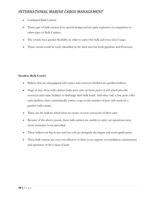 INTERNATIONAL MARINE CARGO MANAGEMENT
70 | P a g e
 Combined Bulk Carriers
 These type of bulk carriers have special design and are quite expensive in comparison to
other types of Bulk Carriers.
 The vessels have greater flexibility in order to carry Ore bulk and even oil as Cargo.
 These vessels could be easily identified as the deck area has both pipelines and Pontoons.
Gearless Bulk Carrier
 Bulkers that are unequipped with cranes and conveyor facilities are gearless bulkers.
 Huge in size, these bulk carriers make port only on those ports of call which provide
conveyor and crane facilities to discharge their bulk loads. And since only a few ports offer
such facilities, there automatically comes a cap on the number of port calls made by a
gearless bulk carrier.
 These are the bulkers which have no cranes or even conveyors of their own.
 Because of the above reason, these bulk carriers are unable to carry out operations were
shore assistance is not provided.
 These bulkers are big in size and can only go alongside the largest and avant-garde ports.
 These bulk carriers are very cost effective as there is no expense on installation, maintenance
and operation of the Cranes/Gears.
 