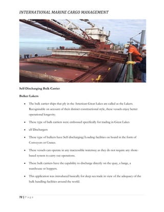 INTERNATIONAL MARINE CARGO MANAGEMENT
72 | P a g e
Self-Discharging Bulk Carrier
Bulker Lakers
 The bulk carrier ships that ply in the American Great Lakes are called as the Lakers.
Recognisable on account of their distinct constructional style, these vessels enjoy better
operational longevity.
 These type of bulk carriers were embossed specifically for trading in Great Lakes
 elf Dischargers
 These type of bulkers have Self-discharging/Loading facilities on board in the form of
Conveyors or Cranes.
 These vessels can operate in any inaccessible waterway as they do not require any shore-
based system to carry out operations.
 These bulk carriers have the capability to discharge directly on the quay, a barge, a
warehouse or hoppers.
 This application was introduced basically for deep sea trade in view of the adequacy of the
bulk handling facilities around the world.
 