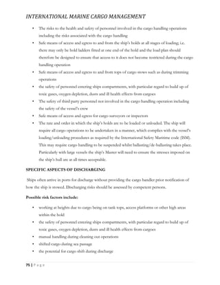 INTERNATIONAL MARINE CARGO MANAGEMENT
75 | P a g e
• The risks to the health and safety of personnel involved in the cargo handling operations
including the risks associated with the cargo handling
• Safe means of access and egress to and from the ship’s holds at all stages of loading; i.e.
there may only be hold ladders fitted at one end of the hold and the load plan should
therefore be designed to ensure that access to it does not become restricted during the cargo
handling operation
• Safe means of access and egress to and from tops of cargo stows such as during trimming
operations
• the safety of personnel entering ships compartments, with particular regard to build up of
toxic gases, oxygen depletion, dusts and ill health effects from cargoes
• The safety of third party personnel not involved in the cargo handling operation including
the safety of the vessel’s crew
• Safe means of access and egress for cargo surveyors or inspectors
• The rate and order in which the ship’s holds are to be loaded or unloaded. The ship will
require all cargo operations to be undertaken in a manner, which complies with the vessel’s
loading/unloading procedures as required by the International Safety Maritime code (ISM).
This may require cargo handling to be suspended whilst ballasting/de-ballasting takes place.
Particularly with large vessels the ship’s Master will need to ensure the stresses imposed on
the ship’s hull are at all times acceptable.
SPECIFIC ASPECTS OF DISCHARGING
Ships often arrive in ports for discharge without providing the cargo handler prior notification of
how the ship is stowed. Discharging risks should be assessed by competent persons.
Possible risk factors include:
• working at heights due to cargo being on tank tops, access platforms or other high areas
within the hold
• the safety of personnel entering ships compartments, with particular regard to build up of
toxic gases, oxygen depletion, dusts and ill health effects from cargoes
• manual handling during cleaning out operations
• shifted cargo during sea passage
• the potential for cargo shift during discharge
 