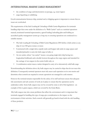 INTERNATIONAL MARINE CARGO MANAGEMENT
76 | P a g e
• the condition of cargo and deterioration on passage, e.g. water ingress
• cargo liquefying or solidifying
Good communication between ship, terminal and or shipping agents is important to ensure that no
issues are overlooked.
The requirements of the Safe Loading & Unloading of Bulk Carrier Regulations for terminals
handling ships that come under the definition of a “Bulk Carrier” such as a terminal operations
manual, nominated terminal representative, agreed loading/unloading plan and holding an
accredited quality management system go a long way to ensuring operations are conducted in a
suitable manner.
• The Safe Loading & Unloading of Bulk Carrier Regulations 2003 define a bulk carrier as any
ship of over 500 gross tonnes or more:
• Constructed with a single deck, topside tanks and hopper side tanks in cargo spaces and
intended primarily to carry dry bulk cargo in bulk; or
• An ore carrier, where “ore carrier” means a sea-going single deck ship having two
longitudinal bulkheads and a double bottom throughout the cargo region and intended for
the carriage of ore cargoes in the centre holds only; or
• A combination carrier mean a tanker designed to carry oil or alternatively solid bulk cargo
Notwithstanding the definition above dry bulk cargoes may be carried in ships that do not meet this
definition. Consequently terminal operators must risk assess each operation on its own merits and
determine what controls are required to ensure operations are managed in a safe manner.
However the terminal remains responsible for the safety of its staff and must ensure that adequate
risk assessments and safe systems of work are in place to ensure that the operations can be
undertaken safely. Some bulk cargoes may not be covered by some or all of this legislation - an
example of this is grain cargoes, which are covered by the Grain Rules.
Dry bulk cargoes may also create problems that affect the environment and it is important that
terminals engaged in handling this type of cargo give consideration to the impact on the
environment of their activities. Such controls will generally go hand in hand with the safe handling
of these products.
 
