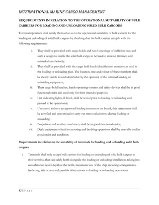 INTERNATIONAL MARINE CARGO MANAGEMENT
77 | P a g e
REQUIREMENTS IN RELATION TO THE OPERATIONAL SUITABILITY OF BULK
CARRIERS FOR LOADING AND UNLOADING SOLID BULK CARGOES
Terminal operators shall satisfy themselves as to the operational suitability of bulk carriers for the
loading or unloading of solid bulk cargoes by checking that the bulk carriers comply with the
following requirements:
i. They shall be provided with cargo holds and hatch openings of sufficient size and
such a design to enable the solid bulk cargo to be loaded, stowed, trimmed and
unloaded satisfactorily;
ii. They shall be provided with the cargo hold hatch identification numbers as used in
the loading or unloading plan. The location, size and colour of these numbers shall
be clearly visible to and identifiable by the operator of the terminal loading or
unloading equipment;
iii. Their cargo hold hatches, hatch operating systems and safety devices shall be in good
functional order and used only for their intended purpose;
iv. List indicating lights, if fitted, shall be tested prior to loading or unloading and
proved to be operational;
v. If required to have an approved loading instrument on board, this instrument shall
be certified and operational to carry out stress calculations during loading or
unloading;
vi. Propulsion and auxiliary machinery shall be in good functional order;
vii. Deck equipment related to mooring and berthing operations shall be operable and in
good order and condition.
Requirements in relation to the suitability of terminals for loading and unloading solid bulk
cargoes
i. Terminals shall only accept bulk carriers for loading or unloading of solid bulk cargoes at
their terminal that can safely berth alongside the loading or unloading installation, taking into
consideration water depth at the berth, maximum size of the ship, mooring arrangements,
feedering, safe access and possible obstructions to loading or unloading operations.
 