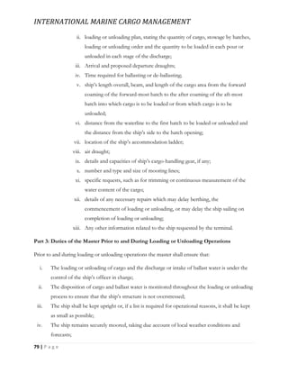 INTERNATIONAL MARINE CARGO MANAGEMENT
79 | P a g e
ii. loading or unloading plan, stating the quantity of cargo, stowage by hatches,
loading or unloading order and the quantity to be loaded in each pour or
unloaded in each stage of the discharge;
iii. Arrival and proposed departure draughts;
iv. Time required for ballasting or de-ballasting;
v. ship’s length overall, beam, and length of the cargo area from the forward
coaming of the forward-most hatch to the after coaming of the aft-most
hatch into which cargo is to be loaded or from which cargo is to be
unloaded;
vi. distance from the waterline to the first hatch to be loaded or unloaded and
the distance from the ship’s side to the hatch opening;
vii. location of the ship’s accommodation ladder;
viii. air draught;
ix. details and capacities of ship’s cargo-handling gear, if any;
x. number and type and size of mooring lines;
xi. specific requests, such as for trimming or continuous measurement of the
water content of the cargo;
xii. details of any necessary repairs which may delay berthing, the
commencement of loading or unloading, or may delay the ship sailing on
completion of loading or unloading;
xiii. Any other information related to the ship requested by the terminal.
Part 3: Duties of the Master Prior to and During Loading or Unloading Operations
Prior to and during loading or unloading operations the master shall ensure that:
i. The loading or unloading of cargo and the discharge or intake of ballast water is under the
control of the ship’s officer in charge;
ii. The disposition of cargo and ballast water is monitored throughout the loading or unloading
process to ensure that the ship’s structure is not overstressed;
iii. The ship shall be kept upright or, if a list is required for operational reasons, it shall be kept
as small as possible;
iv. The ship remains securely moored, taking due account of local weather conditions and
forecasts;
 