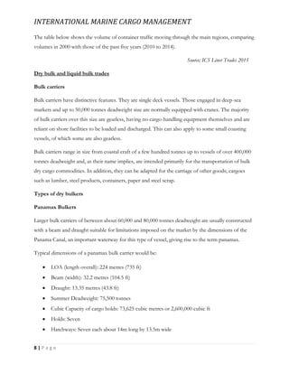INTERNATIONAL MARINE CARGO MANAGEMENT
8 | P a g e
The table below shows the volume of container trafﬁc moving through the main regions, comparing
volumes in 2000 with those of the past five years (2010 to 2014).
Source; ICS Liner Trades 2015
Dry bulk and liquid bulk trades
Bulk carriers
Bulk carriers have distinctive features. They are single deck vessels. Those engaged in deep-sea
markets and up to 50,000 tonnes deadweight size are normally equipped with cranes. The majority
of bulk carriers over this size are gearless, having no cargo-handling equipment themselves and are
reliant on shore facilities to be loaded and discharged. This can also apply to some small coasting
vessels, of which some are also gearless.
Bulk carriers range in size from coastal craft of a few hundred tonnes up to vessels of over 400,000
tonnes deadweight and, as their name implies, are intended primarily for the transportation of bulk
dry cargo commodities. In addition, they can be adapted for the carriage of other goods; cargoes
such as lumber, steel products, containers, paper and steel scrap.
Types of dry bulkers
Panamax Bulkers
Larger bulk carriers of between about 60,000 and 80,000 tonnes deadweight are usually constructed
with a beam and draught suitable for limitations imposed on the market by the dimensions of the
Panama Canal, an important waterway for this type of vessel, giving rise to the term panamax.
Typical dimensions of a panamax bulk carrier would be:
 LOA (length overall): 224 metres (735 ft)
 Beam (width): 32.2 metres (104.5 ft)
 Draught: 13.35 metres (43.8 ft)
 Summer Deadweight: 75,500 tonnes
 Cubic Capacity of cargo holds: 73,625 cubic metres or 2,600,000 cubic ft
 Holds: Seven
 Hatchways: Seven each about 14m long by 13.5m wide
 
