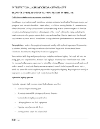 INTERNATIONAL MARINE CARGO MANAGEMENT
81 | P a g e
TRANSFER OF LIQUID GOODS TO/FROM VESSELS BY PIPELINE
Guideline for Oil transfer system on board ship
Liquid cargo is nowadays usually transferred using an articulated arm loading/discharge system, and
groups of arms are often found on a shore refinery or offshore loading facilities. It connects to the
tanker's manifold, usually located near the center of the ship. Before commencing fuel oil transfer
operation, chief engineer shall post a line diagram of the vessel’s oil transfer piping including the
location of each valve, pump, control device, vent and overflow. Also the location of the shut-off
valve or other isolation devices that separate all bilge or ballast system from the oil transfer system.
Cargo piping – tankers: Cargo piping in tankers is usually mild steel and is protected from rusting
by external painting. Most large oil tankers have the main ring system that allows increased
operational flexibility and the penalty of reduced segregation.
Tankers fitted with deep-well pumps in cargo tanks have dedicated piping. Each tank will have its
pump, pipe, and cargo manifold. Stainless steel piping is invariably used with stainless steel tanks.
On chemical tankers, cargo pipes must be joined by welding. Flanged connections are allowed on oil
tankers, as well as on chemical tankers at valve connections and for fitting portable spool pieces,
which are removable short lengths of pipe used for segregation of piping. Regular pressure testing of
cargo pipes is essential to detect weak points before they fail.
Hydraulic piping systems
Hydraulic pipes are high-pressure pipes. Hydraulics are used for:
 Manoeuvring the steering gear
 Actuating controllable pitch propellers and thrusters
 Control of watertight doors and valves
 Lifting appliances and deck equipment
 Opening stern, bow or side doors
 Moving mobile ramps for hatch covers
 