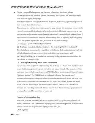 INTERNATIONAL MARINE CARGO MANAGEMENT
82 | P a g e
 Driving cargo and ballast pumps and for many other minor shipboard utilities.
It is a requirement that hydraulic systems for steering, pitch control and watertight doors
have dedicated piping and pumps.
Some hydraulic fluids are highly flammable. As a result, hydraulic equipment and pipework
must be kept clear of hot surfaces.
Alternatively, hot surfaces must be protected by spray shields. It is important to prevent the
external corrosion of hydraulic piping located on the deck. Hydraulic pipes operate at very
high pressure, and corrosion-induced weakness frequently causes hydraulic pipes to burst. A
high standard of cleanliness is necessary when working with, or replacing, hydraulic piping.
Check the systems regularly for leaks, corrosion or mechanical damage.
Use only good-quality and clean hydraulic fluid.
Oil discharge containment and procedures for emptying the oil containment.
The oil discharge containment is a metal box welded to the deck under or around each fuel
oil, bulk lubricating oil tank vent, overflow, and filling pipe in accordance with
33CFR155.320. Drop the oil into fuel oil tank using the by-pass valve or transfer into the
fuel oil tank by other methods.
Oil Discharge Monitoring And Control Equipment
Vessels fitted with equipment for monitoring the discharge of effluent from slop tanks must
ensure that this equipment is operational before any release is made. The operation of this
equipment must be following the approved "Oil Discharge Monitoring and Control Systems
Operation Manual." The ODME shall be calibrated following the manufacturer's
recommendations as necessary to conform to manufacturer's specifications, but in no case
shall the interval between calibrations exceed five years. The ODME shall be self-tested
before each use. According to the manufacturer's manual, a test is to be carried out at
intervals, not exceeding one month. Printed records from the monitoring equipment must
be retained on board for inspection by surveyors.
Number of personnel on duty
More than two crew members (at least one engineer) shall be on duty to conduct the oil
transfer operation. Each crewmember engaging in the oil transfer operation shall familiarize
himself with the line diagram of the piping, valves, tanks, etc.
Chief engineer
 