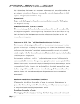 INTERNATIONAL MARINE CARGO MANAGEMENT
83 | P a g e
The chief engineer shall inspect each equipment and confirm their reasonable condition and
give adequate instructions to the person in charge. The person in charge shall aid the chief
engineer and operate valves and check ullage.
Engine hands
Engine hands shall engage in oil transfer operation under the command of chief engineer
and the person in charge.
Procedures for tending the vessel’s mooring
The person in charge of oil transfer shall assure that the vessel is securely moored, and the
moorings are being tended as necessary through consultation with the deck officer on duty.
Each deckhand on duty shall watch ship mooring and report to the officer on duty and
operate the mooring winch.
Operations at SBM, CBM / MBM and Tandem Moorings (F(P)SO’s)
Environmental and operating conditions will vary from terminal to terminal, and working
practices are developed accordingly. When operating at an SBM, CBM, or a terminal utilizing
tandem mooring, the terminal's operational requirements shall be carefully reviewed and
strictly complied with. Any abnormal condition shall be immediately reported to the Loading
/ Mooring Master as appropriate.
Environmental conditions – wind/sea / swell conditions and currents / tidal streams (as
appropriate) shall be monitored throughout and appropriate actions taken as agreed with the
terminal in the event of unexpected changes or operating conditions deteriorating to close to
operating limits. Weather forecasts shall be obtained from all available sources. In all cases,
the hose string shall be carefully monitored for product leakage. If the terminal hoses/lines
are to be flushed with seawater on completion of operations, this should be addressed
appropriately.
Procedures for operation the emergency shutdown
When charging fuel oil from shore facility or barge, the emergency shutdown must be
provided by the transferring facility. When transferring fuel oil by ship's pump, an engineer
in charge shall operate the emergency shutdown button.
Procedures for topping off tanks
When topping off tanks, an engineer in charge shall check ullage continuously and request
 