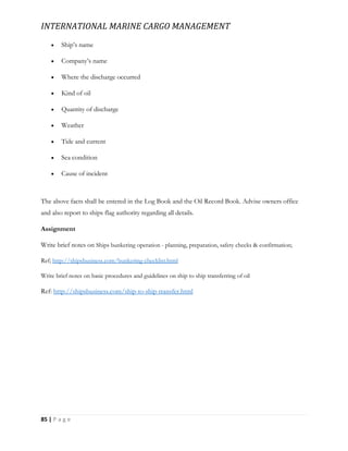 INTERNATIONAL MARINE CARGO MANAGEMENT
85 | P a g e
 Ship’s name
 Company’s name
 Where the discharge occurred
 Kind of oil
 Quantity of discharge
 Weather
 Tide and current
 Sea condition
 Cause of incident
The above facts shall be entered in the Log Book and the Oil Record Book. Advise owners office
and also report to ships flag authority regarding all details.
Assignment
Write brief notes on Ships bunkering operation - planning, preparation, safety checks & confirmation;
Ref; http://shipsbusiness.com/bunkering-checklist.html
Write brief notes on basic procedures and guidelines on ship to ship transferring of oil
Ref: http://shipsbusiness.com/ship-to-ship-transfer.html
 