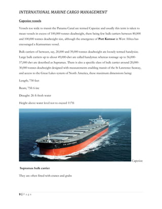 INTERNATIONAL MARINE CARGO MANAGEMENT
9 | P a g e
Capesize vessels
Vessels too wide to transit the Panama Canal are termed Capesize and usually this term is taken to
mean vessels in excess of 100,000 tonnes deadweight, there being few bulk carriers between 80,000
and 100,000 tonnes deadweight size, although the emergence of Port Kamsar in West Africa has
encouraged a Kamsarmax vessel.
Bulk carriers of between, say, 20,000 and 39,000 tonnes deadweight are loosely termed handysize.
Large bulk carriers up to about 49,000-dwt are called handymax whereas tonnage up to 56,000-
57,000 dwt are described as Supramax. There is also a specific class of bulk carrier around 20,000-
30,000 tonnes deadweight designed with measurements enabling transit of the St Lawrence Seaway,
and access to the Great Lakes system of North America, these maximum dimensions being:
Length; 730 feet
Beam; 75ft 6 inc
Draught: 26 ft fresh water
Height above water level not to exceed 117ft
Capesize
Supramax bulk carrier
They are often fitted with cranes and grabs
 