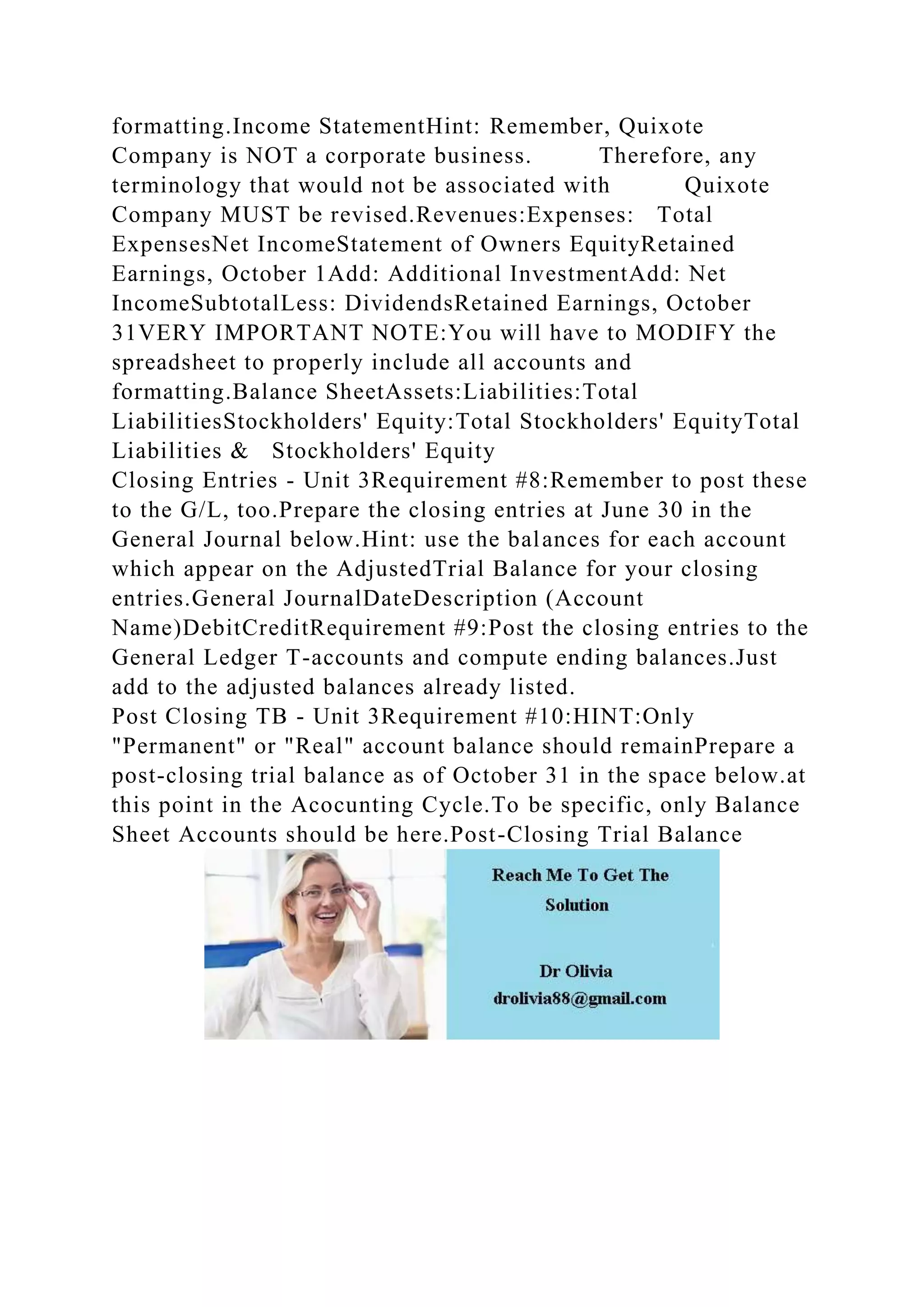 formatting.Income StatementHint: Remember, Quixote
Company is NOT a corporate business. Therefore, any
terminology that would not be associated with Quixote
Company MUST be revised.Revenues:Expenses: Total
ExpensesNet IncomeStatement of Owners EquityRetained
Earnings, October 1Add: Additional InvestmentAdd: Net
IncomeSubtotalLess: DividendsRetained Earnings, October
31VERY IMPORTANT NOTE:You will have to MODIFY the
spreadsheet to properly include all accounts and
formatting.Balance SheetAssets:Liabilities:Total
LiabilitiesStockholders' Equity:Total Stockholders' EquityTotal
Liabilities & Stockholders' Equity
Closing Entries - Unit 3Requirement #8:Remember to post these
to the G/L, too.Prepare the closing entries at June 30 in the
General Journal below.Hint: use the balances for each account
which appear on the AdjustedTrial Balance for your closing
entries.General JournalDateDescription (Account
Name)DebitCreditRequirement #9:Post the closing entries to the
General Ledger T-accounts and compute ending balances.Just
add to the adjusted balances already listed.
Post Closing TB - Unit 3Requirement #10:HINT:Only
"Permanent" or "Real" account balance should remainPrepare a
post-closing trial balance as of October 31 in the space below.at
this point in the Acocunting Cycle.To be specific, only Balance
Sheet Accounts should be here.Post-Closing Trial Balance
 