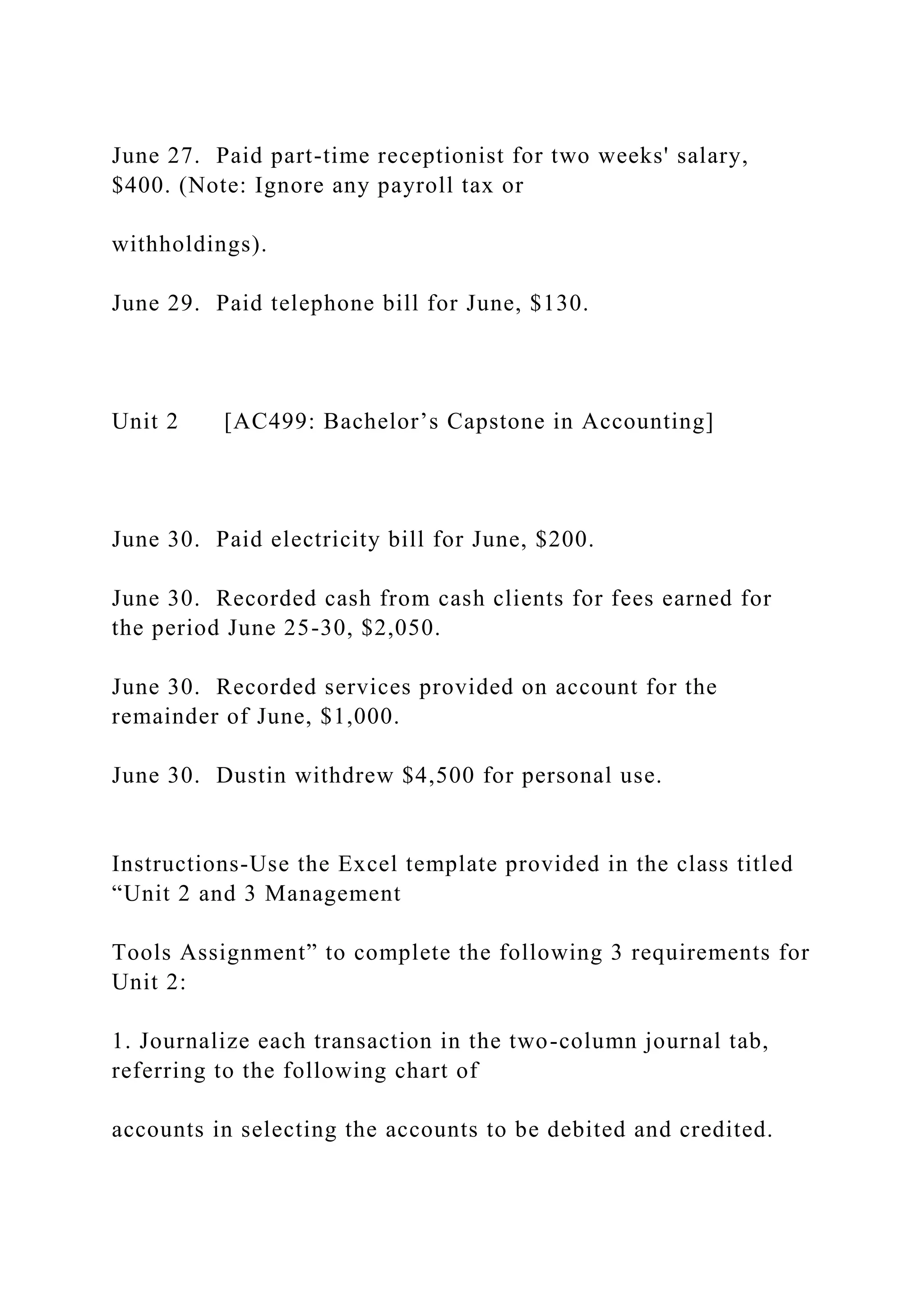 June 27. Paid part-time receptionist for two weeks' salary,
$400. (Note: Ignore any payroll tax or
withholdings).
June 29. Paid telephone bill for June, $130.
Unit 2 [AC499: Bachelor’s Capstone in Accounting]
June 30. Paid electricity bill for June, $200.
June 30. Recorded cash from cash clients for fees earned for
the period June 25-30, $2,050.
June 30. Recorded services provided on account for the
remainder of June, $1,000.
June 30. Dustin withdrew $4,500 for personal use.
Instructions-Use the Excel template provided in the class titled
“Unit 2 and 3 Management
Tools Assignment” to complete the following 3 requirements for
Unit 2:
1. Journalize each transaction in the two-column journal tab,
referring to the following chart of
accounts in selecting the accounts to be debited and credited.
 